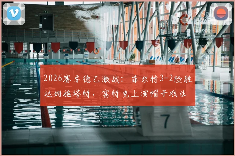 2026赛季德乙激战：菲尔特3-2险胜达姆施塔特，富特克上演帽子戏法，最新积分榜分析