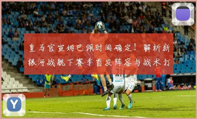 皇马官宣姆巴佩时间确定！解析新银河战舰下赛季首发阵容与战术打法