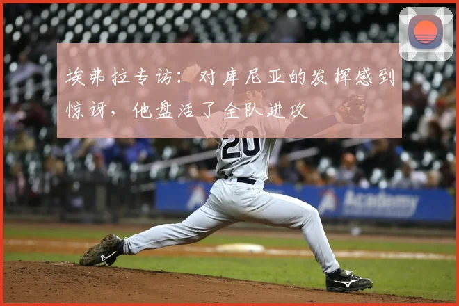 埃弗拉专访：对库尼亚的发挥感到惊讶，他盘活了全队进攻