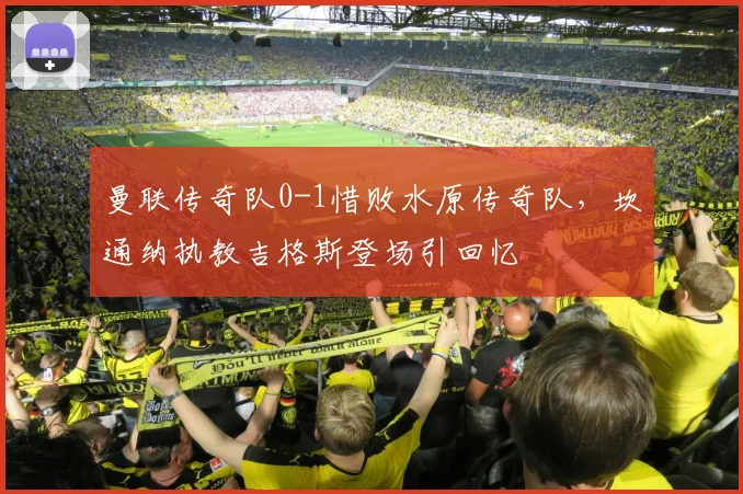 曼联传奇队0-1惜败水原传奇队，坎通纳执教吉格斯登场引回忆