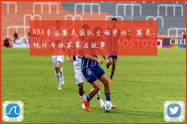 NBA季后赛美国队全面资讯：赛果、统计与独家幕后故事