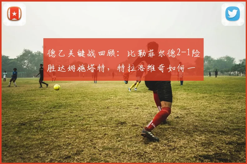 德乙关键战回顾：比勒菲尔德2-1险胜达姆施塔特，特拉洛维奇如何一锤定音？