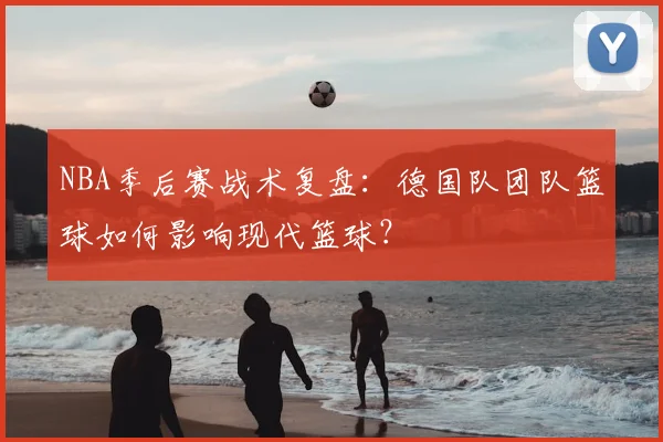 NBA季后赛战术复盘：德国队团队篮球如何影响现代篮球？