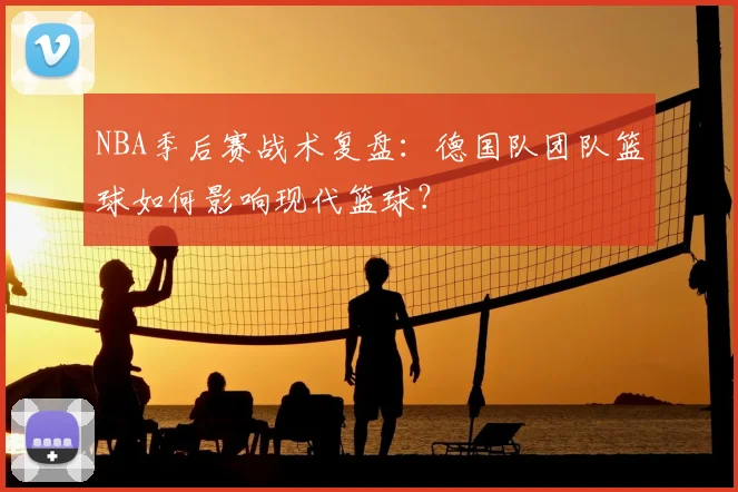 NBA季后赛战术复盘：德国队团队篮球如何影响现代篮球？