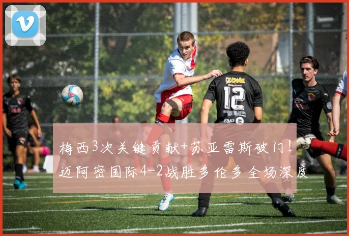 梅西3次关键贡献+苏亚雷斯破门！迈阿密国际4-2战胜多伦多全场深度解析