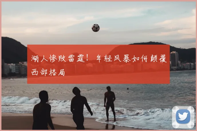 湖人惨败雷霆！年轻风暴如何颠覆西部格局