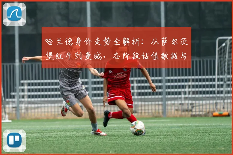 哈兰德身价走势全解析：从萨尔茨堡红牛到曼城，各阶段估值数据与增长曲线图