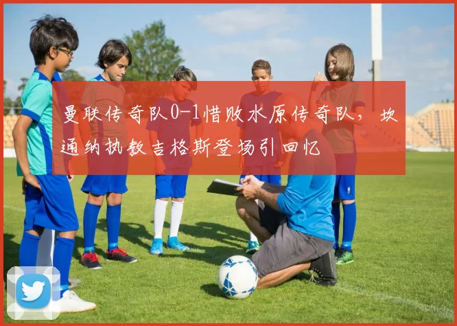 曼联传奇队0-1惜败水原传奇队，坎通纳执教吉格斯登场引回忆