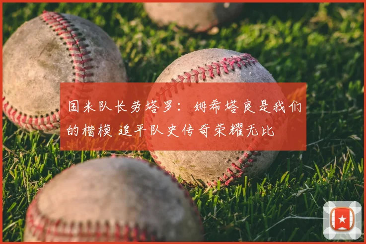 国米队长劳塔罗：姆希塔良是我们的楷模 追平队史传奇荣耀无比