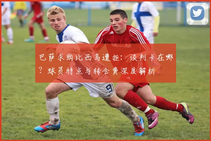 巴萨求购比西乌遭拒：谈判卡在哪？球员特点与转会费深度解析